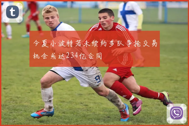 今夏小波特若未续约多队争抢交易机会或达234亿合同
