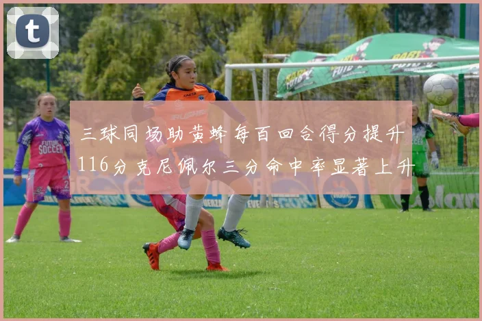 三球同场助黄蜂每百回合得分提升116分克尼佩尔三分命中率显著上升近10