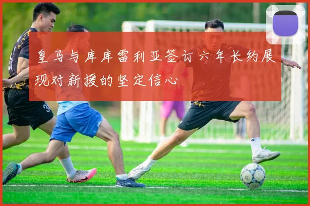 皇马与库库雷利亚签订六年长约展现对新援的坚定信心