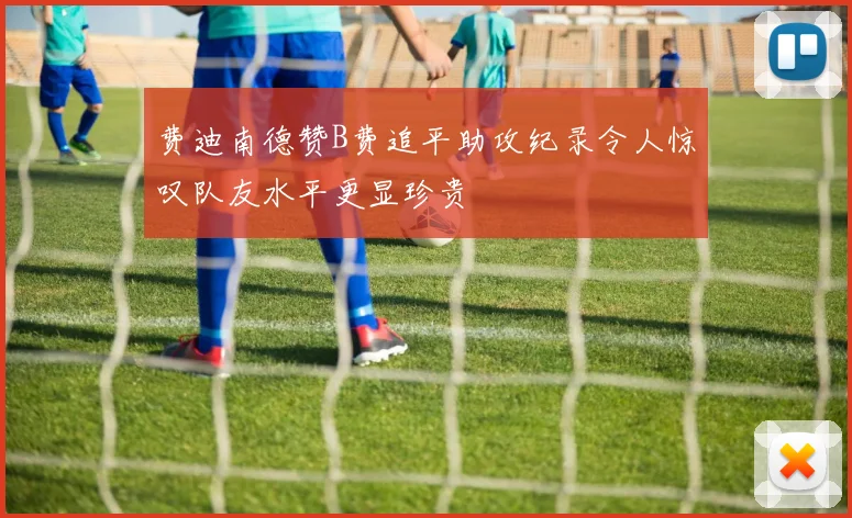 费迪南德赞B费追平助攻纪录令人惊叹队友水平更显珍贵