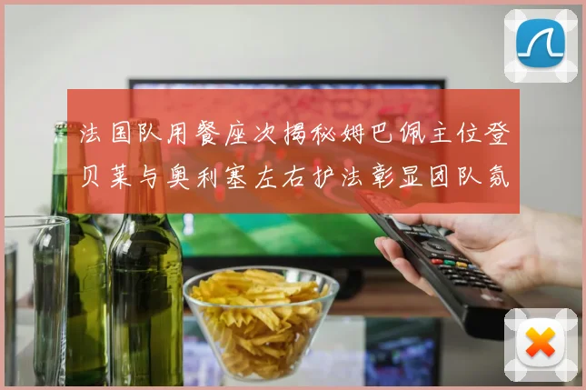 法国队用餐座次揭秘姆巴佩主位登贝莱与奥利塞左右护法彰显团队氛围