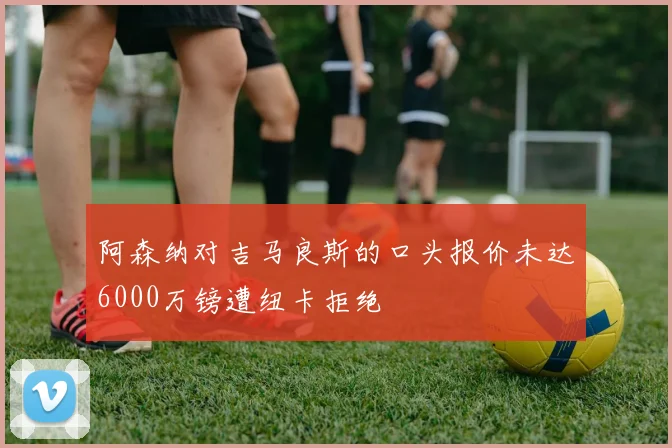 阿森纳对吉马良斯的口头报价未达6000万镑遭纽卡拒绝