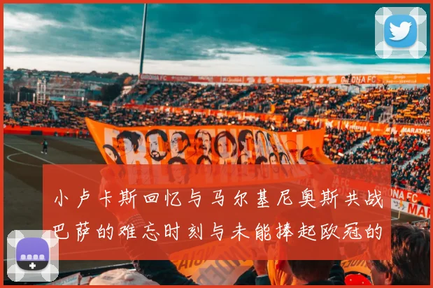 小卢卡斯回忆与马尔基尼奥斯共战巴萨的难忘时刻与未能捧起欧冠的遗憾