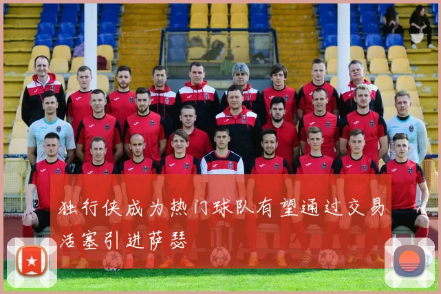 独行侠成为热门球队有望通过交易活塞引进萨瑟