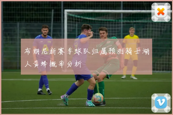布朗尼新赛季球队归属预测骑士湖人黄蜂概率分析