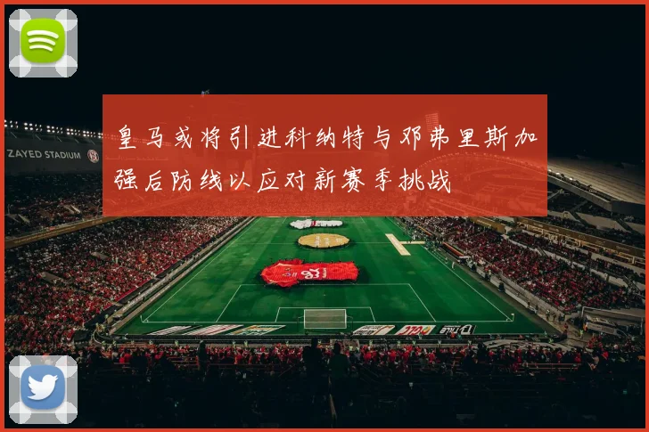 皇马或将引进科纳特与邓弗里斯加强后防线以应对新赛季挑战
