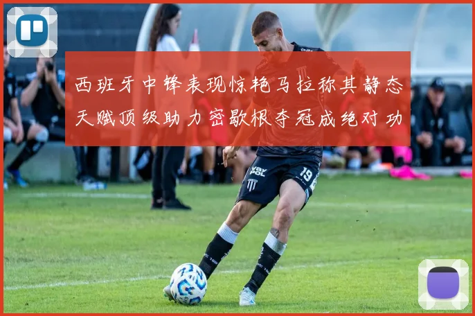 西班牙中锋表现惊艳马拉称其静态天赋顶级助力密歇根夺冠成绝对功臣